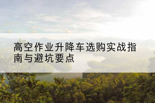 临渭升降车怎么选-高空作业升降车选购实战指南与避坑要点