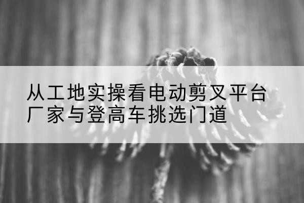 临渭电动剪叉升降平台厂家-从工地实操看电动剪叉平台厂家与登高车挑选门道