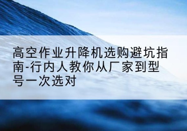 临渭升降平台厂家-高空作业升降机选购避坑指南-行内人教你从厂家到型号一次选对