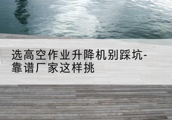 临渭剪叉式升降机厂家-选高空作业升降机别踩坑-靠谱厂家这样挑