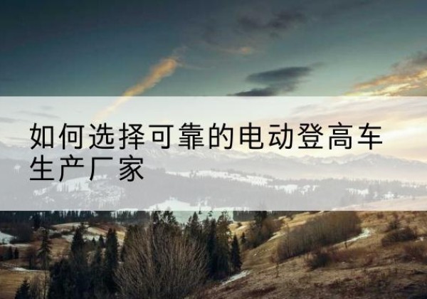 临渭电动登高车厂家-如何选择可靠的电动登高车生产厂家