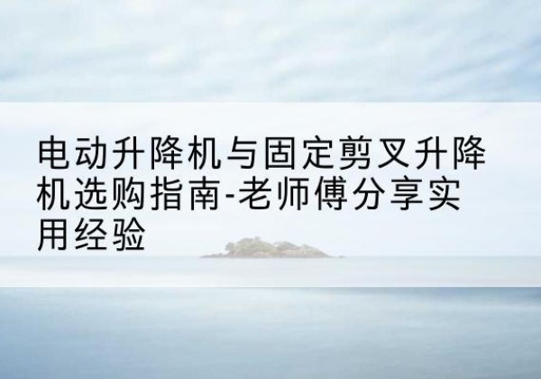临渭电动升降机怎么选-电动升降机与固定剪叉升降机选购指南-老师傅分享实用经验