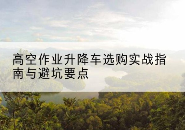 临渭升降车怎么选-高空作业升降车选购实战指南与避坑要点