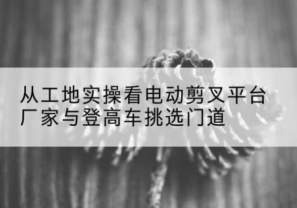 临渭电动剪叉升降平台厂家-从工地实操看电动剪叉平台厂家与登高车挑选门道